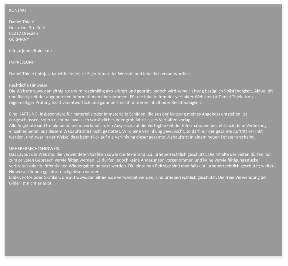 KONTAKTDaniel ThieleGostritzer Strae 501217 DresdenGERMANYinfo[at]danielthiele.deIMPRESSUMDaniel Thiele (info[at]danielthiele.de) ist Eigentmer der Website und inhaltlich verantwortlich.Rechtliche Hinweise:Die Website www.danielthiele.de wird regelmig aktualisiert und geprft. Jedoch wird keine Haftung bezglich Vollstndigkeit, Aktualitt und Richtigkeit der angebotenen Informationen bernommen. Fr die Inhalte fremder verlinkter Websites ist Daniel Thiele trotz regelmiger Prfung nicht verantwortlch und garantiert nicht fr deren Inhalt oder Rechtmigkeit.Eine HAFTUNG, insbesondere fr materielle oder immaterielle Schden, die aus der Nutzung meines Angebots entstehen, ist ausgeschlossen, sofern nicht nachweislich vorstzliches oder grob fahrlssiges Verhalten vorlag.Alle Angebote sind freibleibend und unverbindlich. Ein Anspruch auf die Verfgbarkeit der Informationen besteht nicht.Eine Verlinkung einzelner Seiten aus diesem Webauftritt ist nicht gestattet. Wird eine Verlinkung gewnscht, so darf nur der gesamte Auftritt verlinkt werden, und zwar in der Weise, dass beim Klick auf die Verlinkung dieser gesamte Webauftritt in einem neuen Fenster erscheint. URHEBERRECHTSHINWEIS:Das Layout der Website, die verwendeten Grafiken sowie die Texte sind u.a. urheberrechtlich geschtzt. Die Inhalte der Seiten drfen nur zum privaten Gebrauch vervielfltigt werden. Es drfen jedoch keine nderungen vorgenommen und keine Vervielfltigungsstcke verbreitet oder zu ffentlichen Wiedergaben benutzt werden. Die einzelnen Beitrge sind ebenfalls u.a. urheberrechtlich geschtzt; weitere Hinweise knnen ggf. dort nachgelesen werden.Bilder, Fotos oder Grafiken, die auf www.danielthiele.de verwendet werden, sind urheberrechtlich geschtzt. Die freie Verwendung der Bilder ist nicht erlaubt.