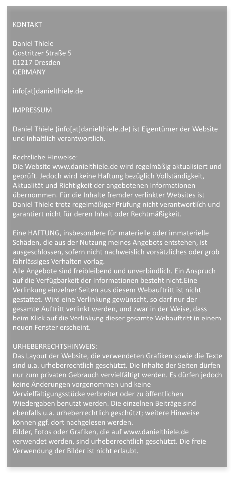 KONTAKTDaniel ThieleGostritzer Strae 501217 DresdenGERMANYinfo[at]danielthiele.deIMPRESSUMDaniel Thiele (info[at]danielthiele.de) ist Eigentmer der Website und inhaltlich verantwortlich.Rechtliche Hinweise:Die Website www.danielthiele.de wird regelmig aktualisiert und geprft. Jedoch wird keine Haftung bezglich Vollstndigkeit, Aktualitt und Richtigkeit der angebotenen Informationen bernommen. Fr die Inhalte fremder verlinkter Websites ist Daniel Thiele trotz regelmiger Prfung nicht verantwortlch und garantiert nicht fr deren Inhalt oder Rechtmigkeit.Eine HAFTUNG, insbesondere fr materielle oder immaterielle Schden, die aus der Nutzung meines Angebots entstehen, ist ausgeschlossen, sofern nicht nachweislich vorstzliches oder grob fahrlssiges Verhalten vorlag.Alle Angebote sind freibleibend und unverbindlich. Ein Anspruch auf die Verfgbarkeit der Informationen besteht nicht.Eine Verlinkung einzelner Seiten aus diesem Webauftritt ist nicht gestattet. Wird eine Verlinkung gewnscht, so darf nur der gesamte Auftritt verlinkt werden, und zwar in der Weise, dass beim Klick auf die Verlinkung dieser gesamte Webauftritt in einem neuen Fenster erscheint. URHEBERRECHTSHINWEIS:Das Layout der Website, die verwendeten Grafiken sowie die Texte sind u.a. urheberrechtlich geschtzt. Die Inhalte der Seiten drfen nur zum privaten Gebrauch vervielfltigt werden. Es drfen jedoch keine nderungen vorgenommen und keine Vervielfltigungsstcke verbreitet oder zu ffentlichen Wiedergaben benutzt werden. Die einzelnen Beitrge sind ebenfalls u.a. urheberrechtlich geschtzt; weitere Hinweise knnen ggf. dort nachgelesen werden.Bilder, Fotos oder Grafiken, die auf www.danielthiele.de verwendet werden, sind urheberrechtlich geschtzt. Die freie Verwendung der Bilder ist nicht erlaubt.