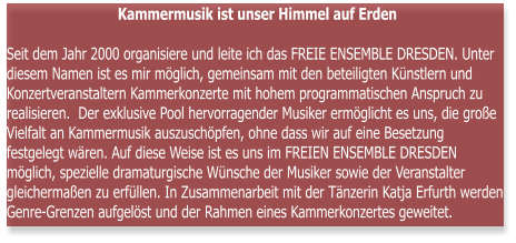 Kammermusik ist unser Himmel auf Erden  Seit dem Jahr 2000 organisiere und leite ich das FREIE ENSEMBLE DRESDEN. Unter diesem Namen ist es mir mglich, gemeinsam mit den beteiligten Knstlern und Konzertveranstaltern Kammerkonzerte mit hohem programmatischen Anspruch zu realisieren.  Der exklusive Pool hervorragender Musiker ermglicht es uns, die groe Vielfalt an Kammermusik auszuschpfen, ohne dass wir auf eine Besetzung festgelegt wren. Auf diese Weise ist es uns im FREIEN ENSEMBLE DRESDEN mglich, spezielle dramaturgische Wnsche der Musiker sowie der Veranstalter gleichermaen zu erfllen. In Zusammenarbeit mit der Tnzerin Katja Erfurth werden Genre-Grenzen aufgelst und der Rahmen eines Kammerkonzertes geweitet.